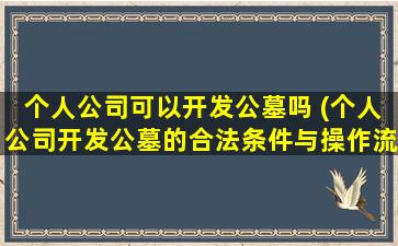 个人公司可以开发公墓吗 (个人公司开发公墓的合法条件与操作流程)